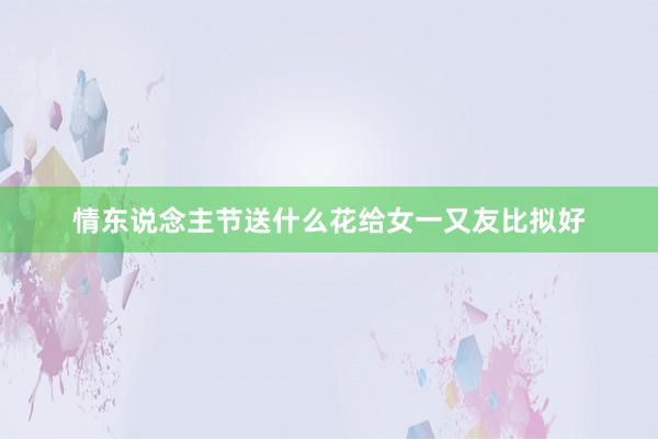 情东说念主节送什么花给女一又友比拟好