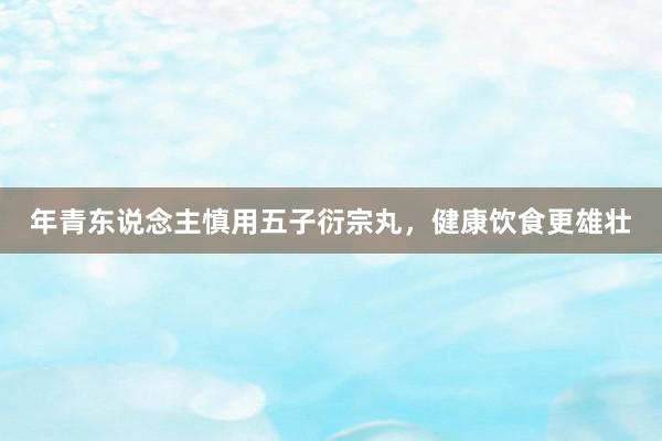 年青东说念主慎用五子衍宗丸，健康饮食更雄壮